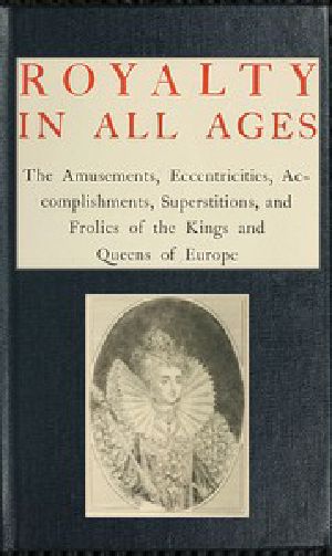 [Gutenberg 57442] • Royalty in All Ages / The Amusements, Eccentricities, Accomplishments, / Superstitions and Frolics of the Kings and Queens of Europe